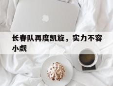 开云官方app入口-长春队再度凯旋，实力不容小觑