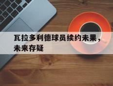 开云APP-瓦拉多利德球员续约未果，未来存疑的简单介绍