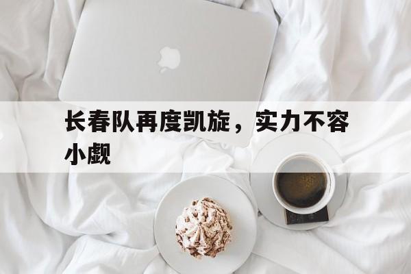 开云官方app入口-长春队再度凯旋，实力不容小觑
